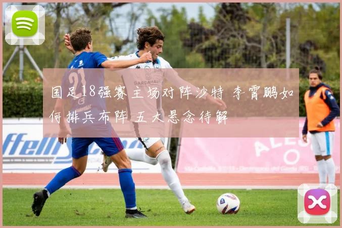 国足18强赛主场对阵沙特 李霄鹏如何排兵布阵 五大悬念待解
