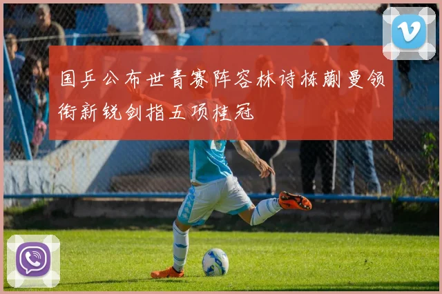 国乒公布世青赛阵容林诗栋蒯曼领衔新锐剑指五项桂冠