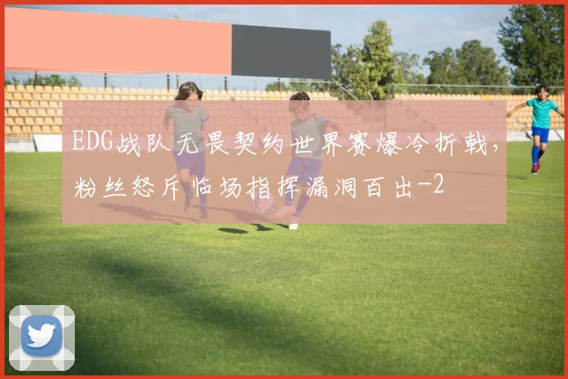 EDG战队无畏契约世界赛爆冷折戟，粉丝怒斥临场指挥漏洞百出