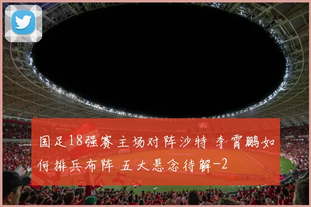 国足18强赛主场对阵沙特 李霄鹏如何排兵布阵 五大悬念待解