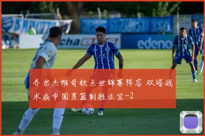 乔尔杰维奇钦点世锦赛阵容 双塔战术成中国男篮制胜法宝