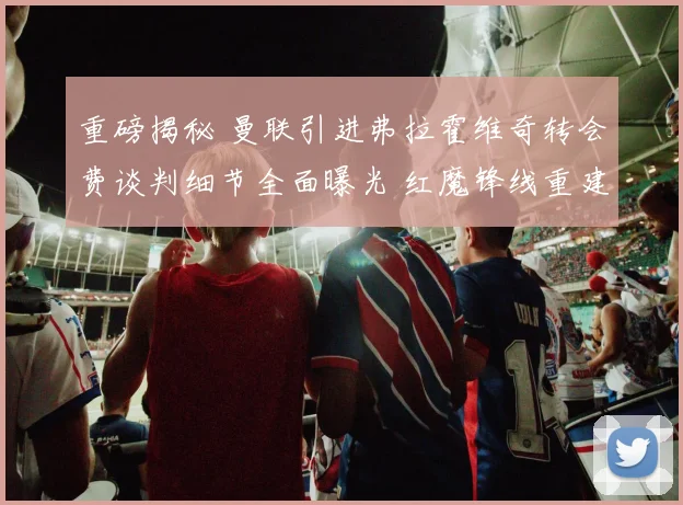 重磅揭秘 曼联引进弗拉霍维奇转会费谈判细节全面曝光 红魔锋线重建计划内幕