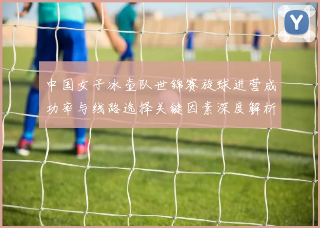 中国女子冰壶队世锦赛旋球进营成功率与线路选择关键因素深度解析