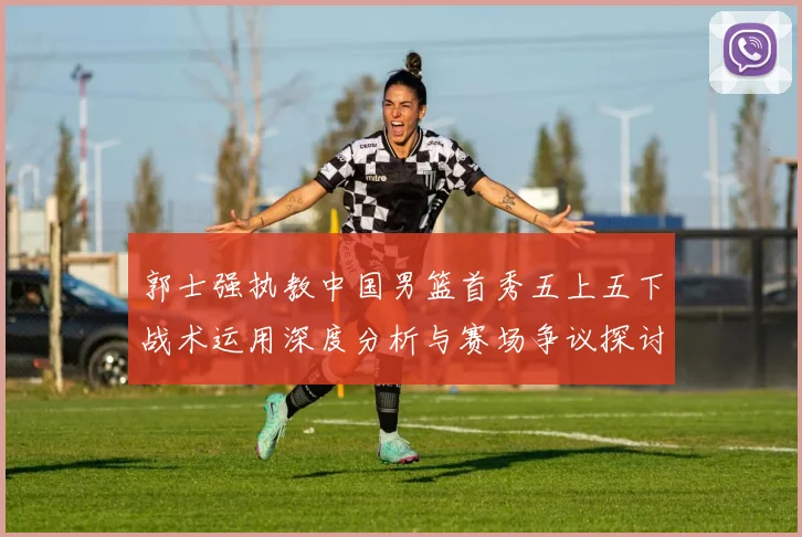 郭士强执教中国男篮首秀五上五下战术运用深度分析与赛场争议探讨