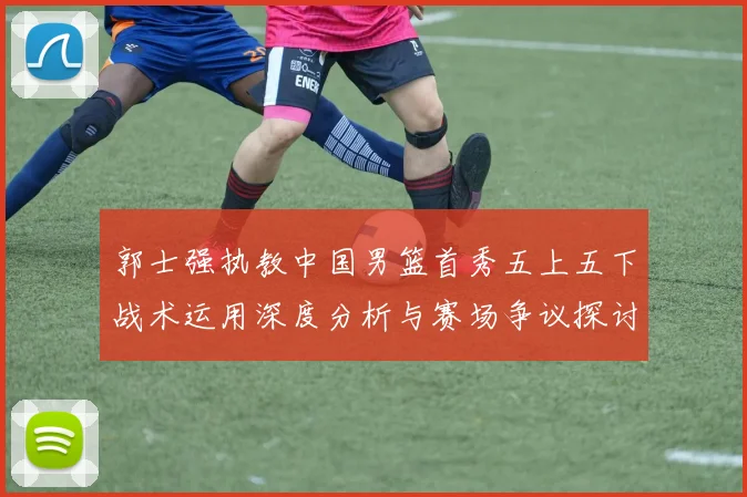 郭士强执教中国男篮首秀五上五下战术运用深度分析与赛场争议探讨