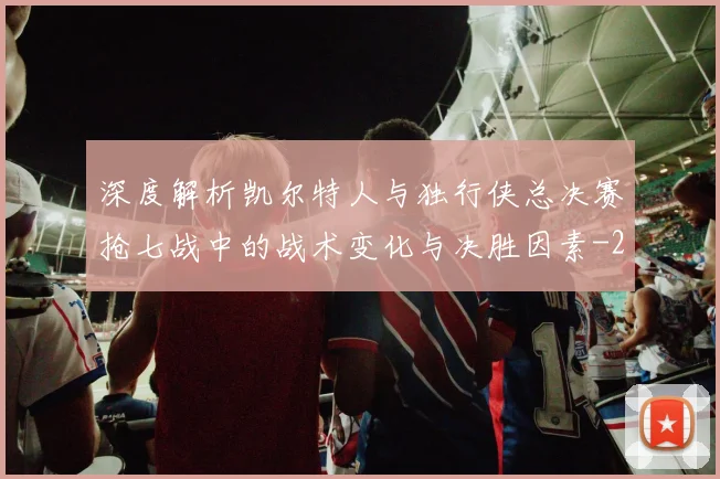 深度解析凯尔特人与独行侠总决赛抢七战中的战术变化与决胜因素