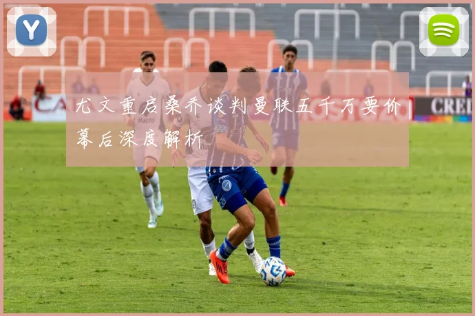 尤文重启桑乔谈判曼联五千万要价幕后深度解析