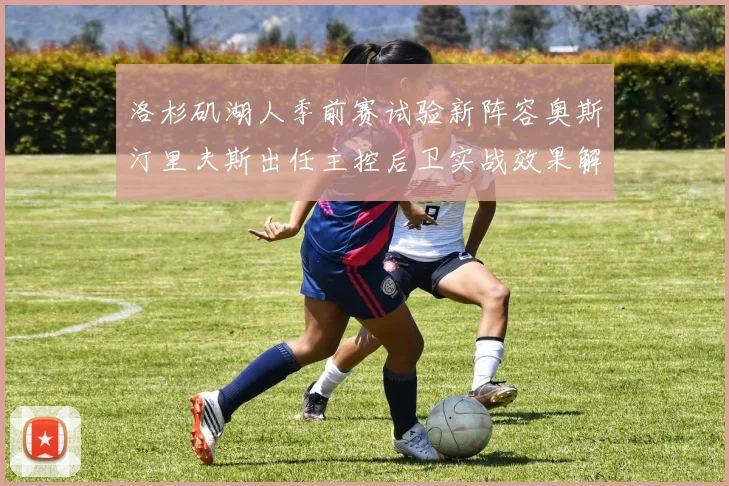 洛杉矶湖人季前赛试验新阵容奥斯汀里夫斯出任主控后卫实战效果解析