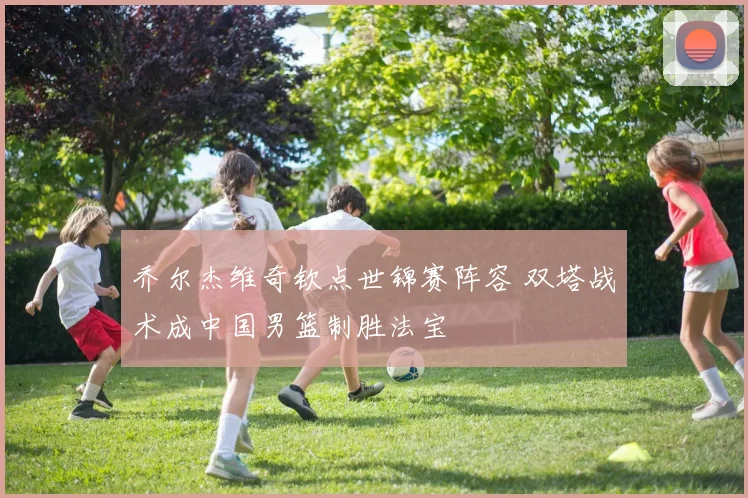 乔尔杰维奇钦点世锦赛阵容 双塔战术成中国男篮制胜法宝