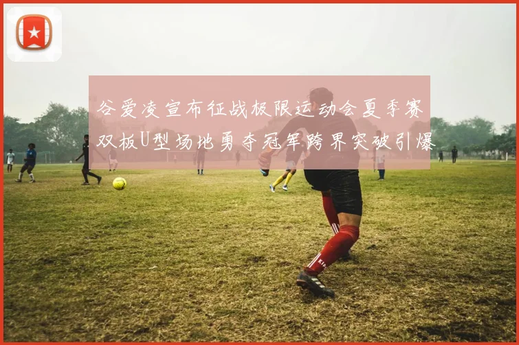 谷爱凌宣布征战极限运动会夏季赛双板U型场地勇夺冠军跨界突破引爆全网热议
