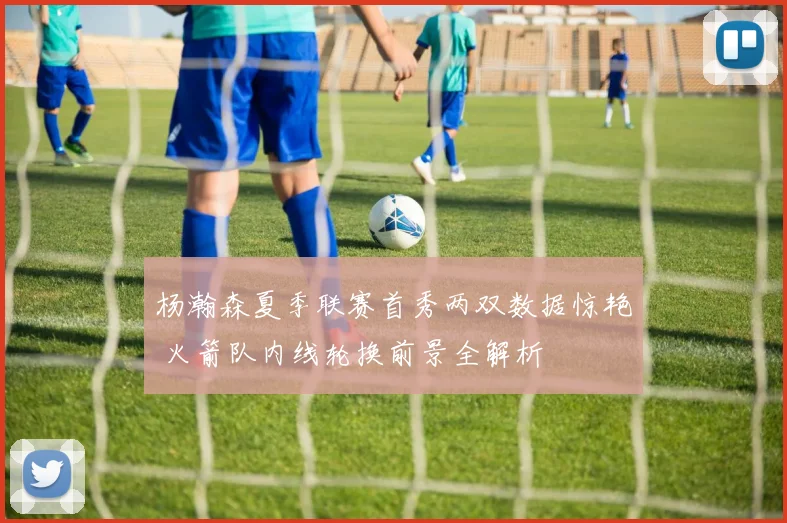 杨瀚森夏季联赛首秀两双数据惊艳 火箭队内线轮换前景全解析