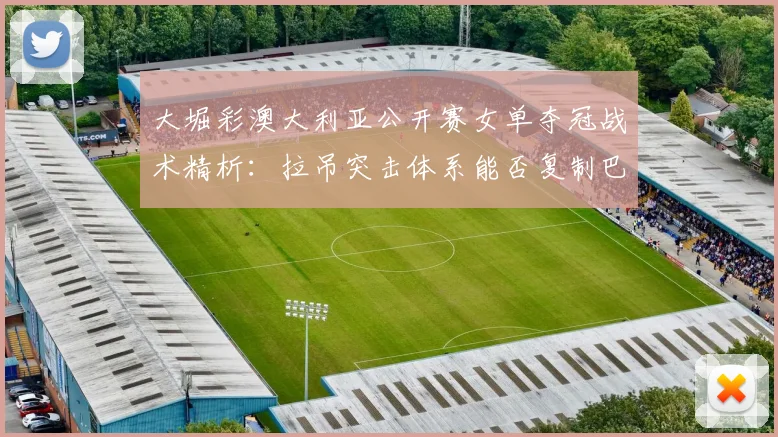大堀彩澳大利亚公开赛女单夺冠战术精析：拉吊突击体系能否复制巴黎奥运奇迹？