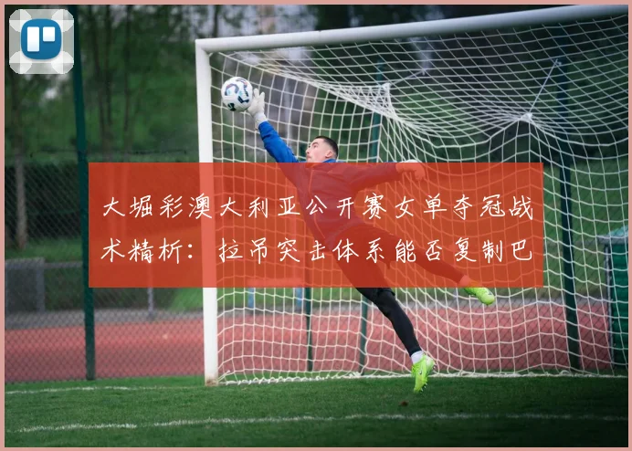 大堀彩澳大利亚公开赛女单夺冠战术精析：拉吊突击体系能否复制巴黎奥运奇迹？
