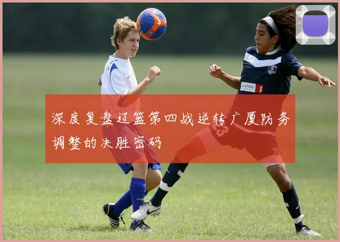 深度复盘辽篮第四战逆转广厦防务调整的决胜密码