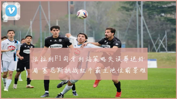 法拉利F1匈牙利站策略失误葬送好局 塞恩斯挑战红牛霸主地位前景难测