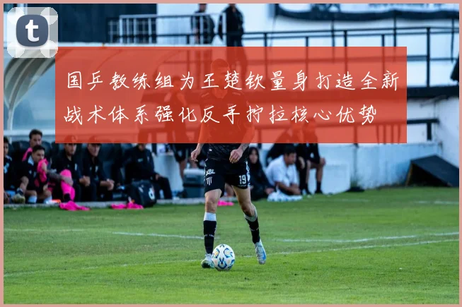 国乒教练组为王楚钦量身打造全新战术体系强化反手拧拉核心优势