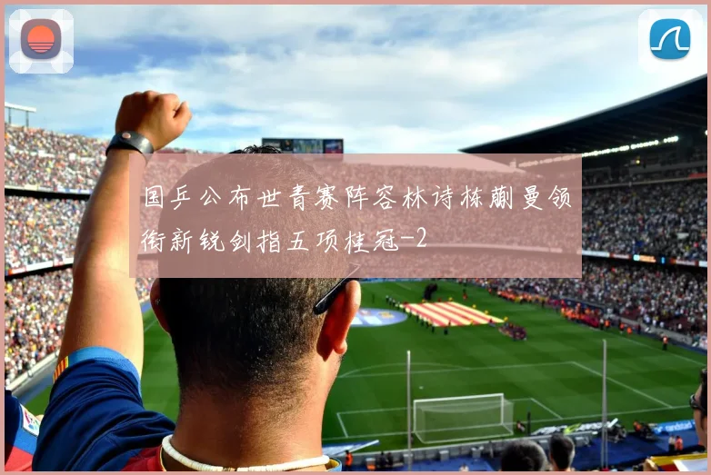 国乒公布世青赛阵容林诗栋蒯曼领衔新锐剑指五项桂冠