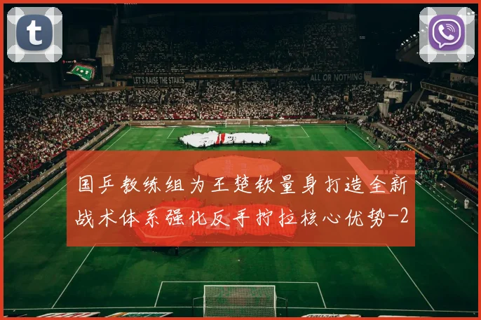 国乒教练组为王楚钦量身打造全新战术体系强化反手拧拉核心优势