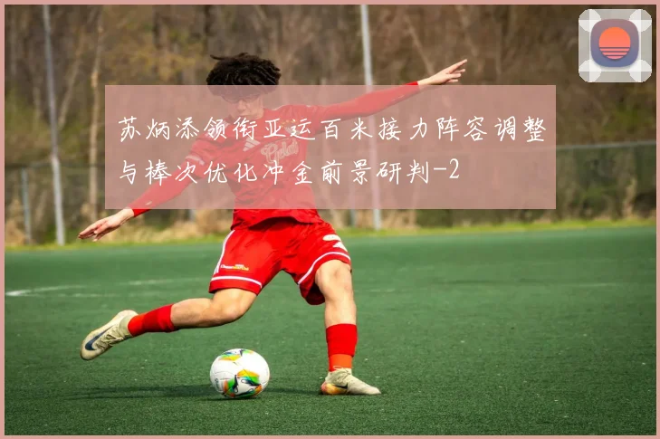 苏炳添领衔亚运百米接力阵容调整与棒次优化冲金前景研判