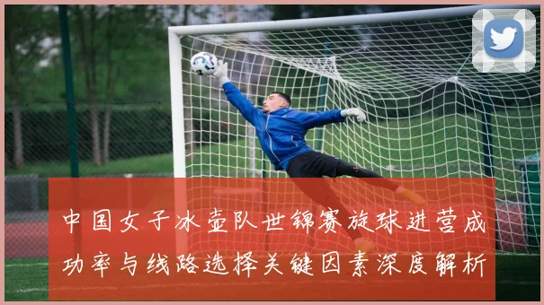 中国女子冰壶队世锦赛旋球进营成功率与线路选择关键因素深度解析