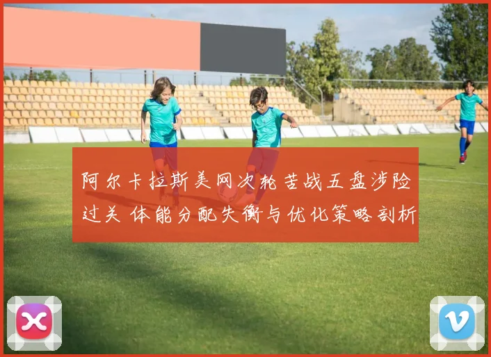 阿尔卡拉斯美网次轮苦战五盘涉险过关 体能分配失衡与优化策略剖析