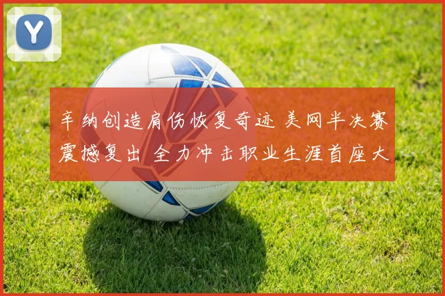 辛纳创造肩伤恢复奇迹 美网半决赛震撼复出 全力冲击职业生涯首座大满贯