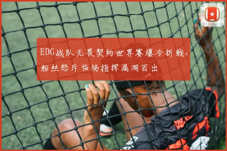 EDG战队无畏契约世界赛爆冷折戟，粉丝怒斥临场指挥漏洞百出