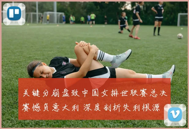 关键分崩盘致中国女排世联赛总决赛憾负意大利 深度剖析失利根源