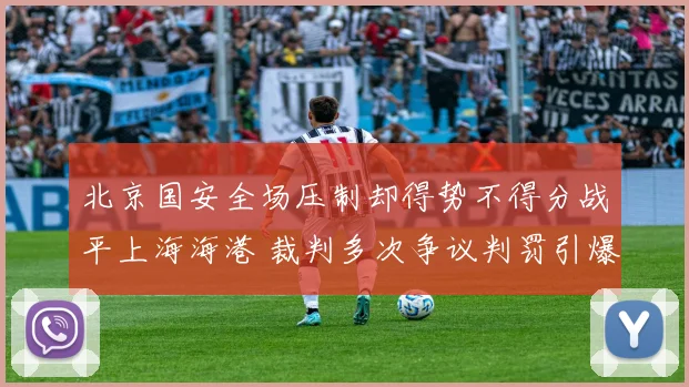 北京国安全场压制却得势不得分战平上海海港 裁判多次争议判罚引爆舆论