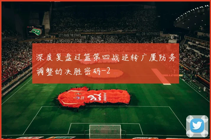 深度复盘辽篮第四战逆转广厦防务调整的决胜密码