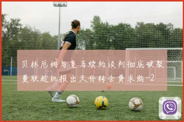 贝林厄姆与皇马续约谈判彻底破裂曼联趁机报出天价转会费求购