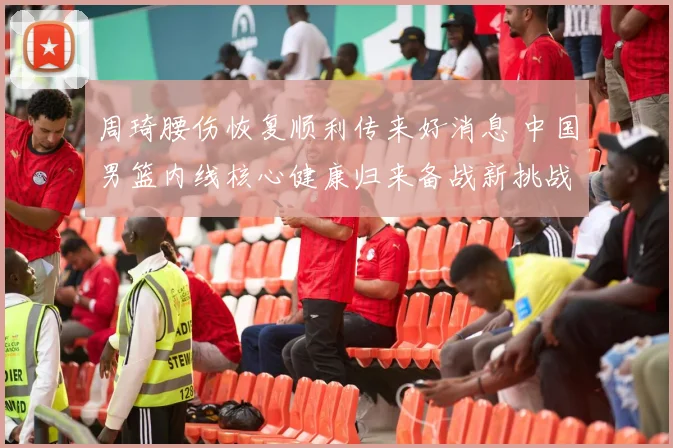 周琦腰伤恢复顺利传来好消息 中国男篮内线核心健康归来备战新挑战