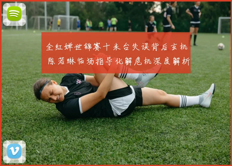 全红婵世锦赛十米台失误背后玄机 陈若琳临场指导化解危机深度解析