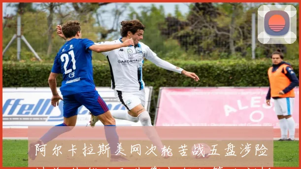 阿尔卡拉斯美网次轮苦战五盘涉险过关 体能分配失衡与优化策略剖析