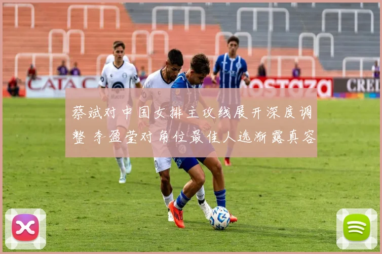 蔡斌对中国女排主攻线展开深度调整 李盈莹对角位最佳人选渐露真容
