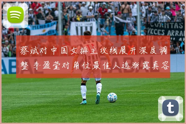 蔡斌对中国女排主攻线展开深度调整 李盈莹对角位最佳人选渐露真容