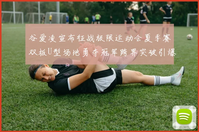 谷爱凌宣布征战极限运动会夏季赛双板U型场地勇夺冠军跨界突破引爆全网热议