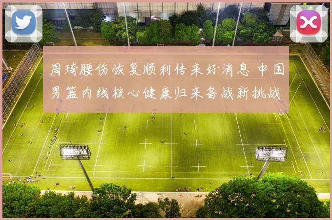 周琦腰伤恢复顺利传来好消息 中国男篮内线核心健康归来备战新挑战