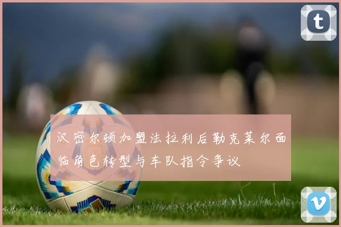 汉密尔顿加盟法拉利后勒克莱尔面临角色转型与车队指令争议