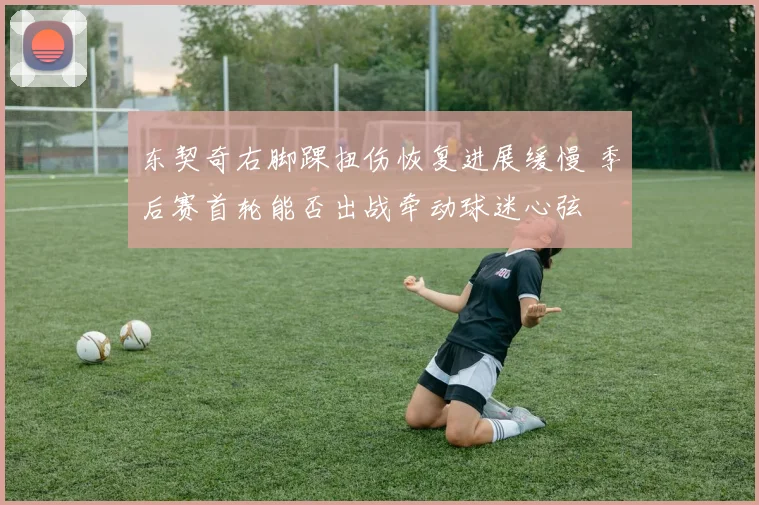 东契奇右脚踝扭伤恢复进展缓慢 季后赛首轮能否出战牵动球迷心弦